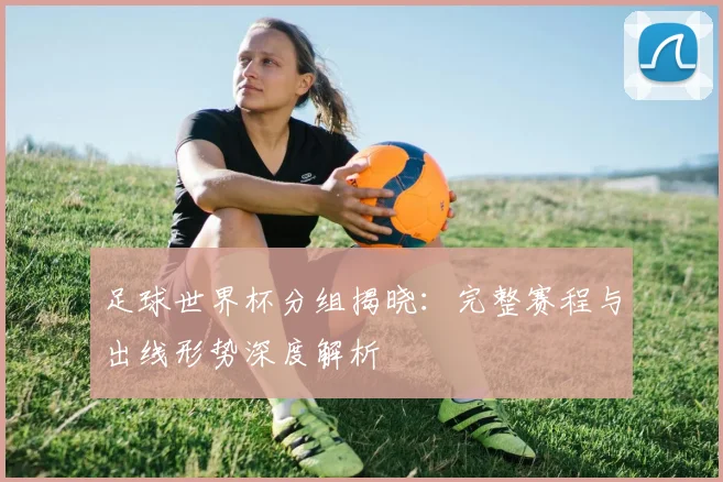 足球世界杯分组揭晓：完整赛程与出线形势深度解析