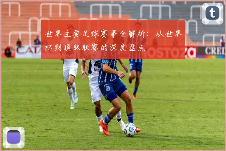 世界主要足球赛事全解析：从世界杯到顶级联赛的深度盘点