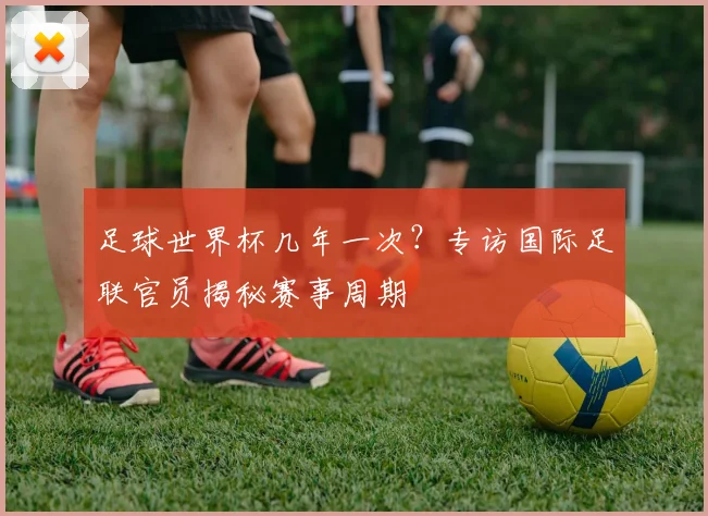 足球世界杯几年一次?专访国际足联官员揭秘赛事周期