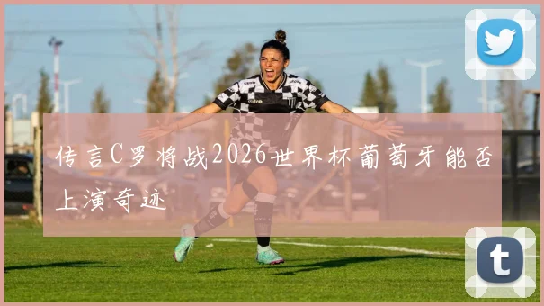 传言C罗将战2026世界杯葡萄牙能否上演奇迹