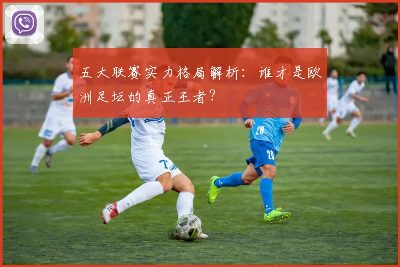 五大联赛实力格局解析：谁才是欧洲足坛的真正王者？