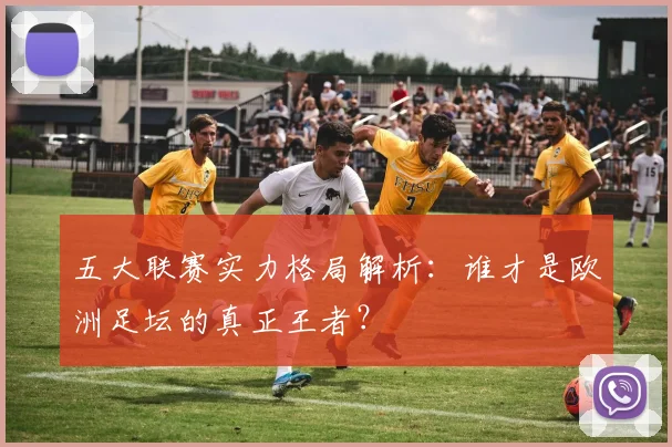 五大联赛实力格局解析:谁才是欧洲足坛的真正王者?